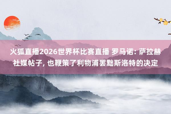火狐直播2026世界杯比赛直播 罗马诺: 萨拉赫社媒帖子, 也鞭策了利物浦罢黜斯洛特的决定