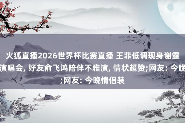 火狐直播2026世界杯比赛直播 王菲低调现身谢霆锋鸟巢演唱会， 好友俞飞鸿陪伴不雅演， 情状超赞;网友: 今晚情侣装