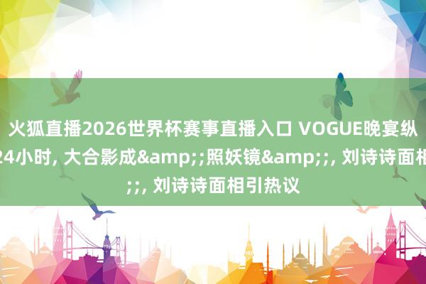 火狐直播2026世界杯赛事直播入口 VOGUE晚宴纵脱不到24小时， 大合影成&;照妖镜&;， 刘诗诗面相引热议