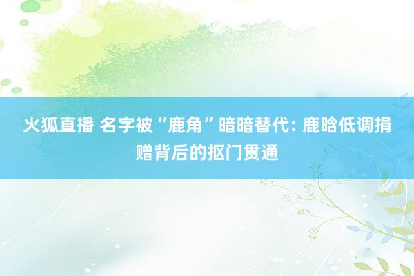 火狐直播 名字被“鹿角”暗暗替代: 鹿晗低调捐赠背后的抠门贯通