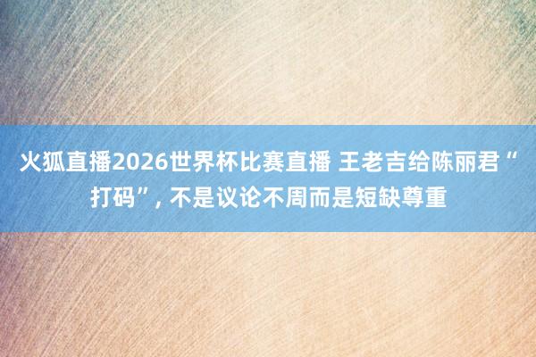火狐直播2026世界杯比赛直播 王老吉给陈丽君“打码”, 不是议论不周而是短缺尊重