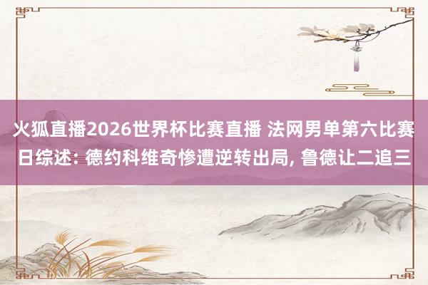 火狐直播2026世界杯比赛直播 法网男单第六比赛日综述: 德约科维奇惨遭逆转出局， 鲁德让二追三