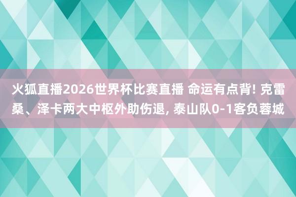火狐直播2026世界杯比赛直播 命运有点背! 克雷桑、泽卡两大中枢外助伤退， 泰山队0-1客负蓉城