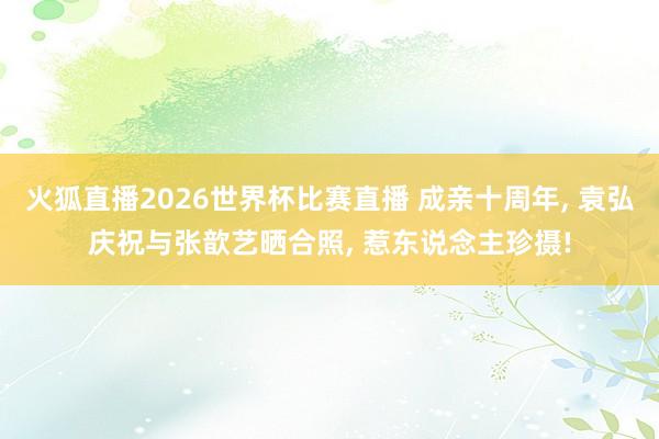 火狐直播2026世界杯比赛直播 成亲十周年, 袁弘庆祝与张歆艺晒合照, 惹东说念主珍摄!