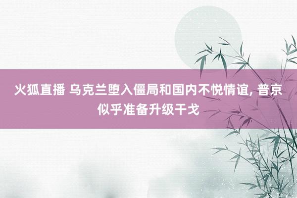 火狐直播 乌克兰堕入僵局和国内不悦情谊， 普京似乎准备升级干戈