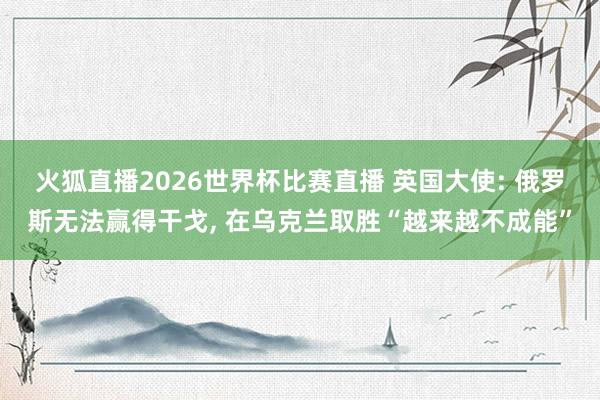 火狐直播2026世界杯比赛直播 英国大使: 俄罗斯无法赢得干戈， 在乌克兰取胜“越来越不成能”