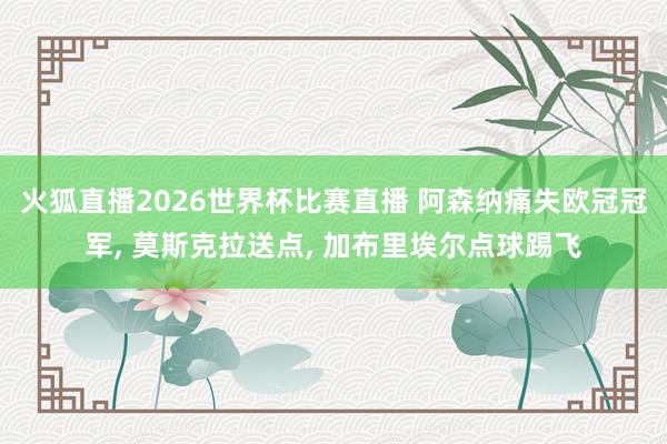 火狐直播2026世界杯比赛直播 阿森纳痛失欧冠冠军， 莫斯克拉送点， 加布里埃尔点球踢飞