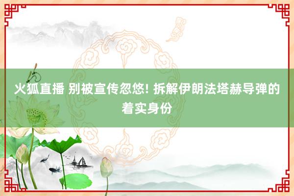火狐直播 别被宣传忽悠! 拆解伊朗法塔赫导弹的着实身份