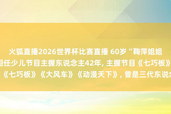 火狐直播2026世界杯比赛直播 60岁“鞠萍姐姐”6月1日将认真退休, 担任少儿节目主握东说念主42年, 主握节目《七巧板》《大风车》《动漫天下》, 曾是三代东说念主的童年回忆