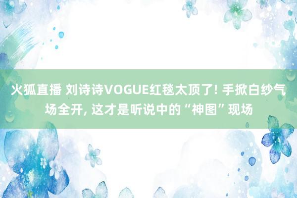 火狐直播 刘诗诗VOGUE红毯太顶了! 手掀白纱气场全开， 这才是听说中的“神图”现场