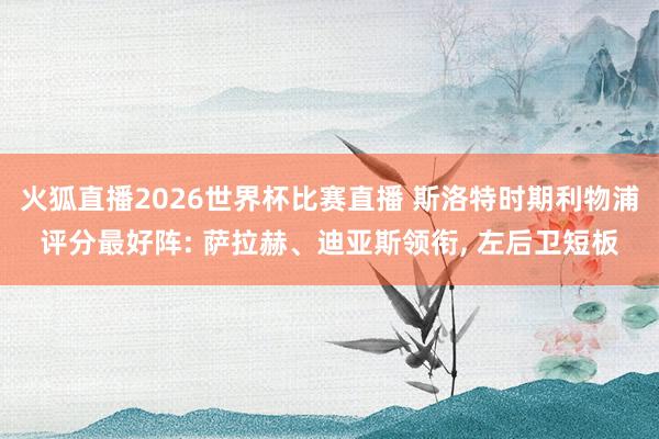 火狐直播2026世界杯比赛直播 斯洛特时期利物浦评分最好阵: 萨拉赫、迪亚斯领衔, 左后卫短板