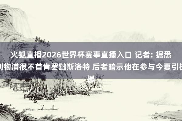 火狐直播2026世界杯赛事直播入口 记者: 据悉利物浦很不首肯罢黜斯洛特 后者暗示他在参与今夏引援
