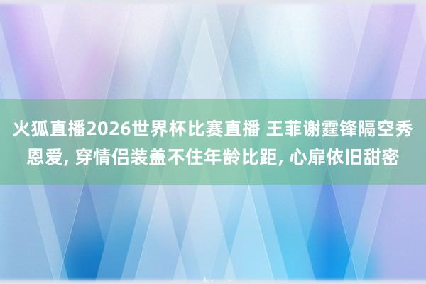 火狐直播2026世界杯比赛直播 王菲谢霆锋隔空秀恩爱, 穿情侣装盖不住年龄比距, 心扉依旧甜密