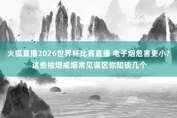 火狐直播2026世界杯比赛直播 电子烟危害更小? 这些抽烟戒烟常见误区你知谈几个