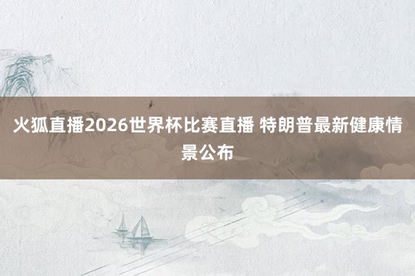 火狐直播2026世界杯比赛直播 特朗普最新健康情景公布