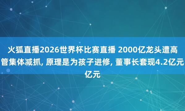 火狐直播2026世界杯比赛直播 2000亿龙头遭高管集体减抓， 原理是为孩子进修， 董事长套现4.2亿元