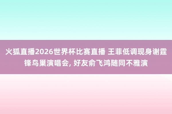 火狐直播2026世界杯比赛直播 王菲低调现身谢霆锋鸟巢演唱会， 好友俞飞鸿随同不雅演