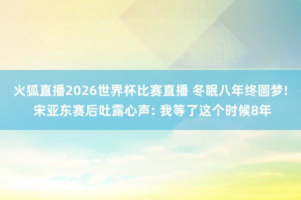 火狐直播2026世界杯比赛直播 冬眠八年终圆梦! 宋亚东赛后吐露心声: 我等了这个时候8年