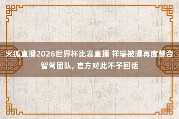 火狐直播2026世界杯比赛直播 祥瑞被曝再度整合智驾团队， 官方对此不予回话