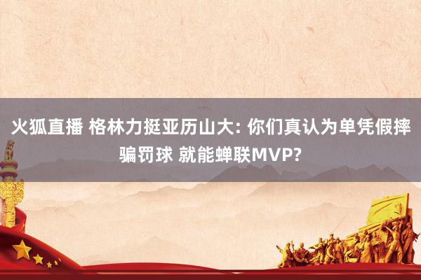火狐直播 格林力挺亚历山大: 你们真认为单凭假摔骗罚球 就能蝉联MVP?