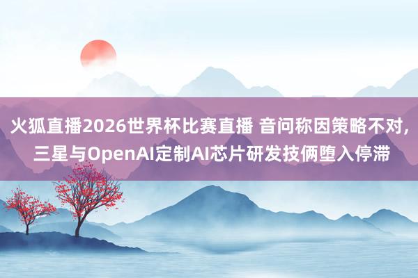 火狐直播2026世界杯比赛直播 音问称因策略不对， 三星与OpenAI定制AI芯片研发技俩堕入停滞