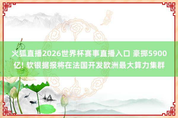 火狐直播2026世界杯赛事直播入口 豪掷5900亿! 软银据报将在法国开发欧洲最大算力集群