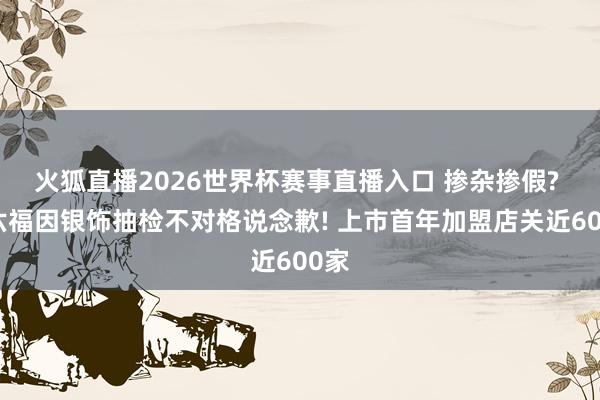 火狐直播2026世界杯赛事直播入口 掺杂掺假? 周六福因银饰抽检不对格说念歉! 上市首年加盟店关近600家