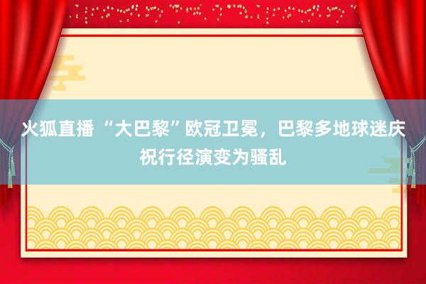 火狐直播 “大巴黎”欧冠卫冕，巴黎多地球迷庆祝行径演变为骚乱