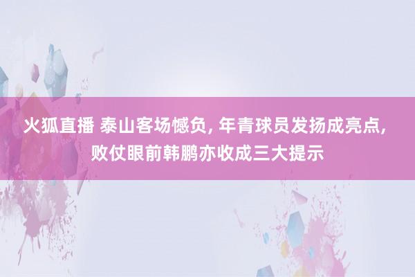 火狐直播 泰山客场憾负, 年青球员发扬成亮点, 败仗眼前韩鹏亦收成三大提示