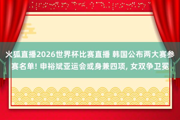 火狐直播2026世界杯比赛直播 韩国公布两大赛参赛名单! 申裕斌亚运会或身兼四项， 女双争卫冕