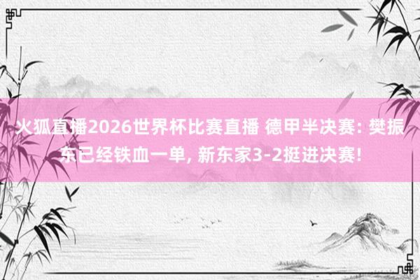 火狐直播2026世界杯比赛直播 德甲半决赛: 樊振东已经铁血一单, 新东家3-2挺进决赛!