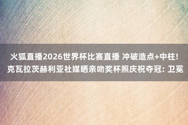 火狐直播2026世界杯比赛直播 冲破造点+中柱! 克瓦拉茨赫利亚社媒晒亲吻奖杯照庆祝夺冠: 卫冕