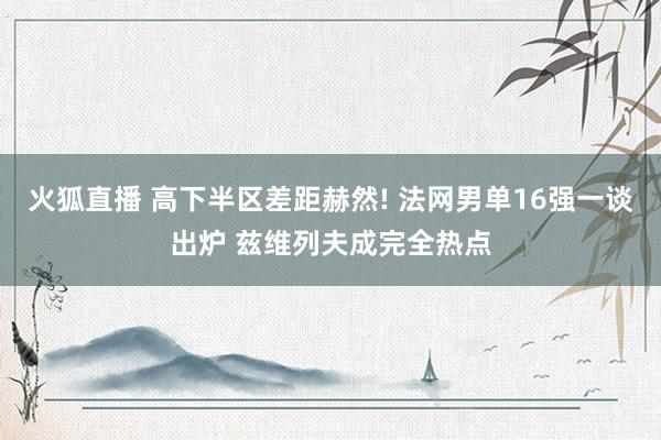 火狐直播 高下半区差距赫然! 法网男单16强一谈出炉 兹维列夫成完全热点