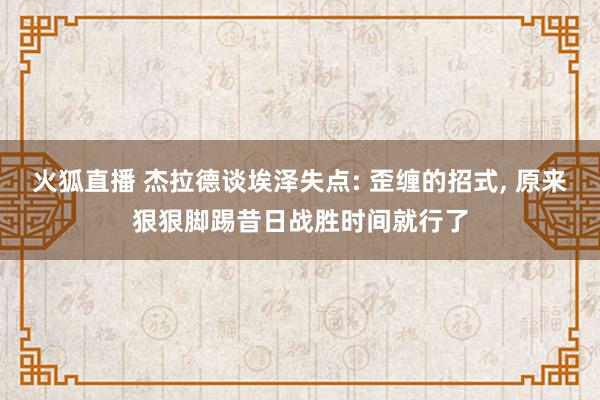 火狐直播 杰拉德谈埃泽失点: 歪缠的招式, 原来狠狠脚踢昔日战胜时间就行了