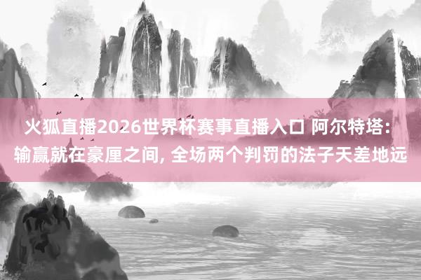 火狐直播2026世界杯赛事直播入口 阿尔特塔: 输赢就在豪厘之间， 全场两个判罚的法子天差地远