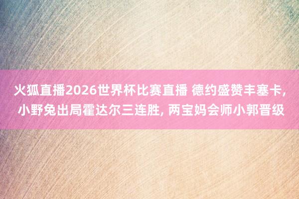 火狐直播2026世界杯比赛直播 德约盛赞丰塞卡， 小野兔出局霍达尔三连胜， 两宝妈会师小郭晋级