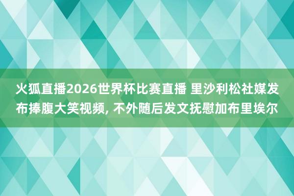 火狐直播2026世界杯比赛直播 里沙利松社媒发布捧腹大笑视频， 不外随后发文抚慰加布里埃尔