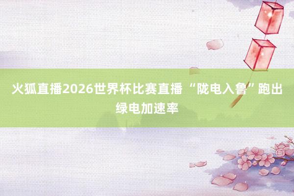 火狐直播2026世界杯比赛直播 “陇电入鲁”跑出绿电加速率