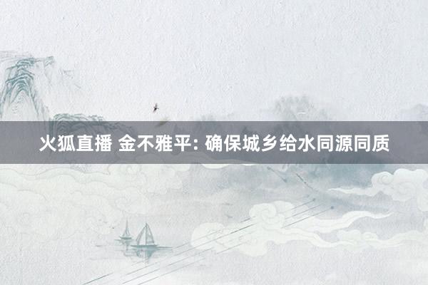 火狐直播 金不雅平: 确保城乡给水同源同质