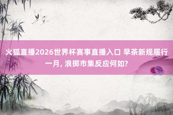 火狐直播2026世界杯赛事直播入口 早茶新规履行一月， 浪掷市集反应何如?