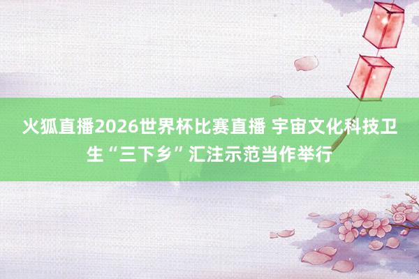 火狐直播2026世界杯比赛直播 宇宙文化科技卫生“三下乡”汇注示范当作举行