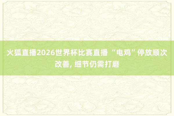 火狐直播2026世界杯比赛直播 “电鸡”停放顺次改善， 细节仍需打磨