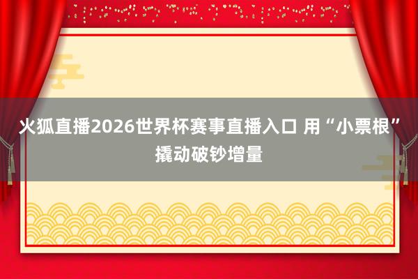 火狐直播2026世界杯赛事直播入口 用“小票根”撬动破钞增量