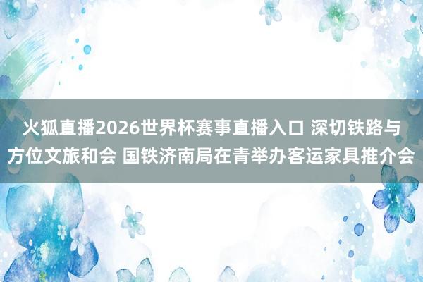 火狐直播2026世界杯赛事直播入口 深切铁路与方位文旅和会 国铁济南局在青举办客运家具推介会