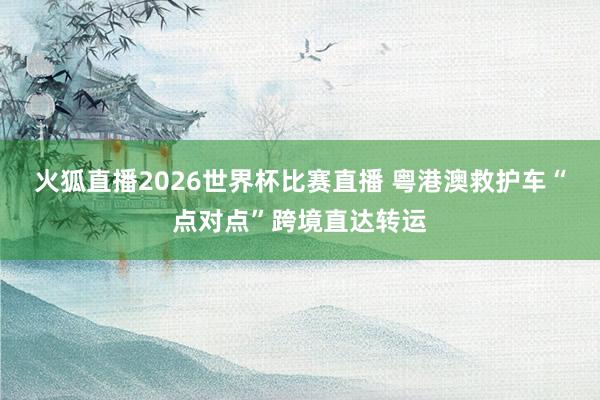 火狐直播2026世界杯比赛直播 粤港澳救护车“点对点”跨境直达转运