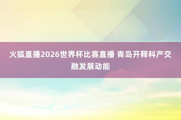 火狐直播2026世界杯比赛直播 青岛开释科产交融发展动能