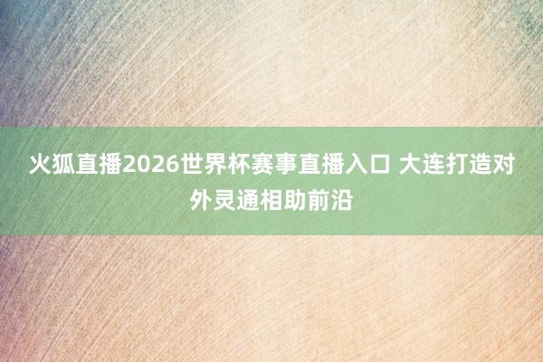 火狐直播2026世界杯赛事直播入口 大连打造对外灵通相助前沿
