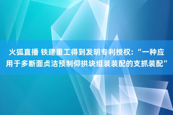 火狐直播 铁建重工得到发明专利授权: “一种应用于多断面贞洁预制仰拱块组装装配的支抓装配”