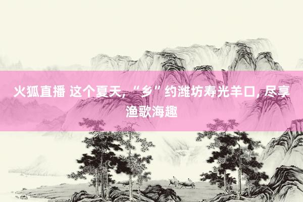 火狐直播 这个夏天， “乡”约潍坊寿光羊口， 尽享渔歌海趣