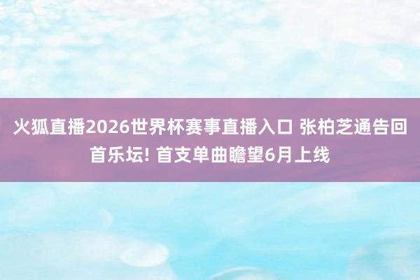 火狐直播2026世界杯赛事直播入口 张柏芝通告回首乐坛! 首支单曲瞻望6月上线